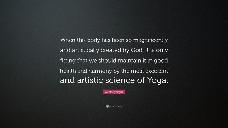 Geeta Iyengar Quote: “When this body has been so magnificently and artistically created by God, it is only fitting that we should maintain it in good health and harmony by the most excellent and artistic science of Yoga.”