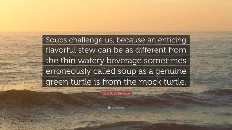 Louis Pullig De Gouy Quote: “Soups challenge us, because an enticing flavorful stew can be as different from the thin watery beverage sometimes erroneously called soup as a genuine green turtle is from the mock turtle.”