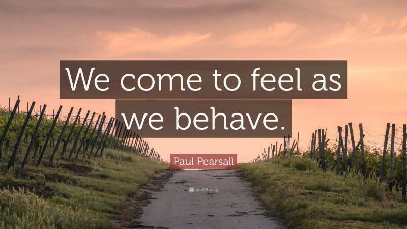 Paul Pearsall Quote: “We come to feel as we behave.”