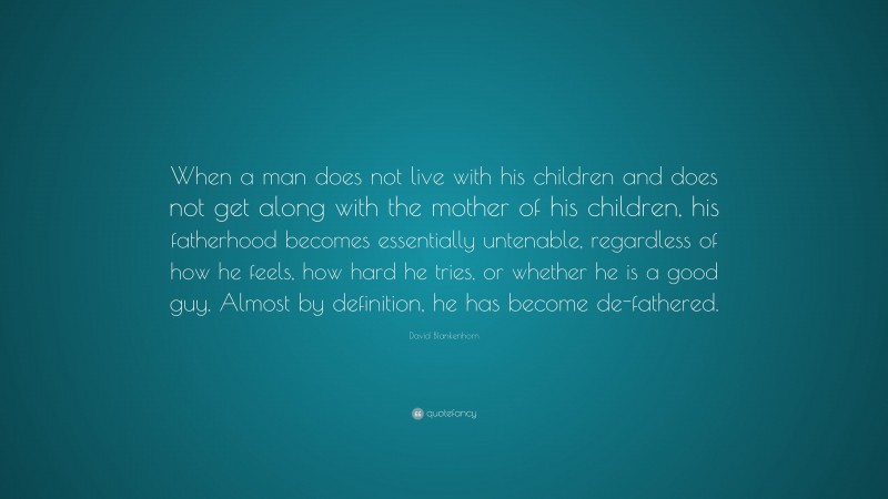 David Blankenhorn Quote: “When a man does not live with his children and does not get along with the mother of his children, his fatherhood becomes essentially untenable, regardless of how he feels, how hard he tries, or whether he is a good guy. Almost by definition, he has become de-fathered.”