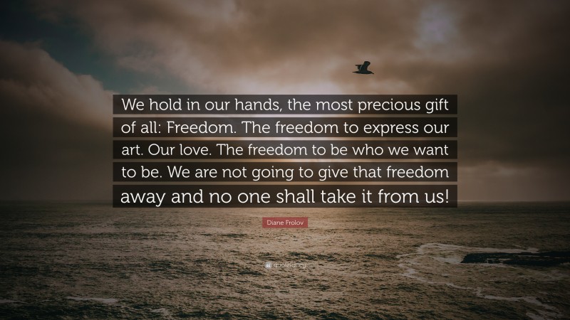 Diane Frolov Quote: “We hold in our hands, the most precious gift of all: Freedom. The freedom to express our art. Our love. The freedom to be who we want to be. We are not going to give that freedom away and no one shall take it from us!”