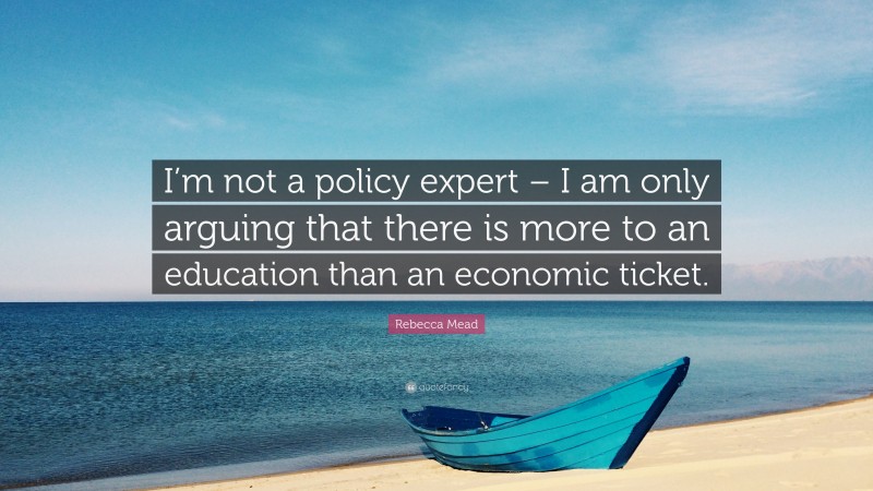 Rebecca Mead Quote: “I’m not a policy expert – I am only arguing that there is more to an education than an economic ticket.”