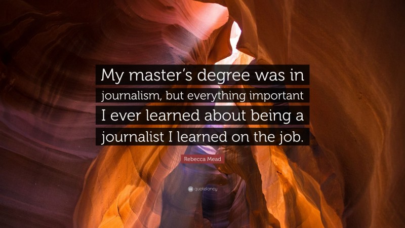 Rebecca Mead Quote: “My master’s degree was in journalism, but everything important I ever learned about being a journalist I learned on the job.”