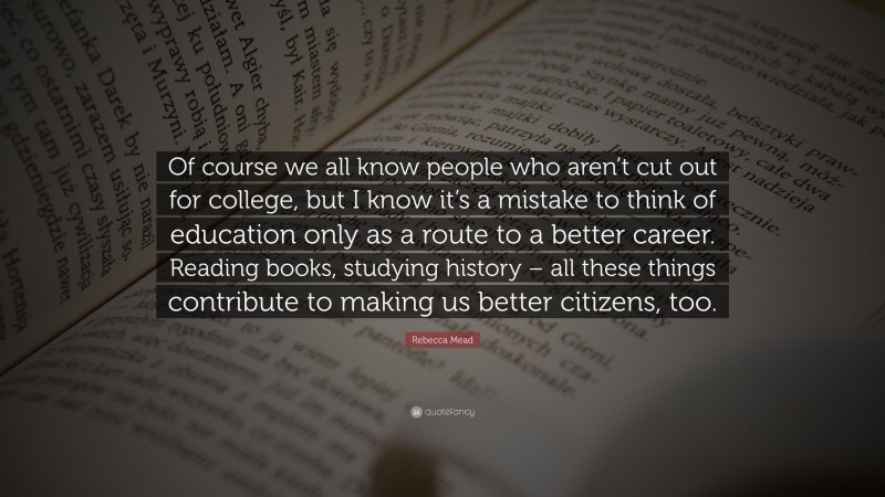 Rebecca Mead Quote: “Of course we all know people who aren’t cut out for college, but I know it’s a mistake to think of education only as a route to a better career. Reading books, studying history – all these things contribute to making us better citizens, too.”