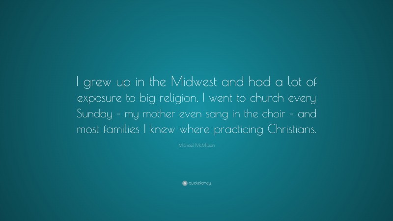 Michael McMillian Quote: “I grew up in the Midwest and had a lot of exposure to big religion. I went to church every Sunday – my mother even sang in the choir – and most families I knew where practicing Christians.”