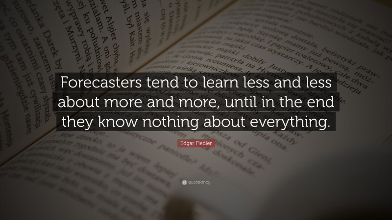 Edgar Fiedler Quote: “Forecasters tend to learn less and less about more and more, until in the end they know nothing about everything.”
