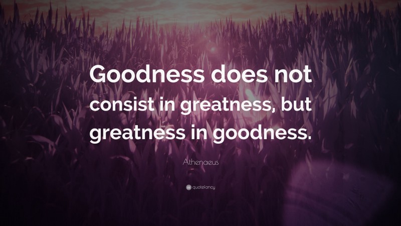 Athenaeus Quote: “Goodness does not consist in greatness, but greatness in goodness.”