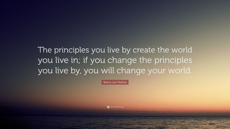 Blaine Lee Pardoe Quote: “The principles you live by create the world you live in; if you change the principles you live by, you will change your world.”