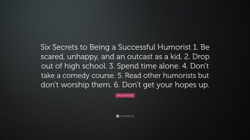 Bruce McCall Quote: “Six Secrets to Being a Successful Humorist 1. Be scared, unhappy, and an outcast as a kid. 2. Drop out of high school. 3. Spend time alone. 4. Don’t take a comedy course. 5. Read other humorists but don’t worship them. 6. Don’t get your hopes up.”