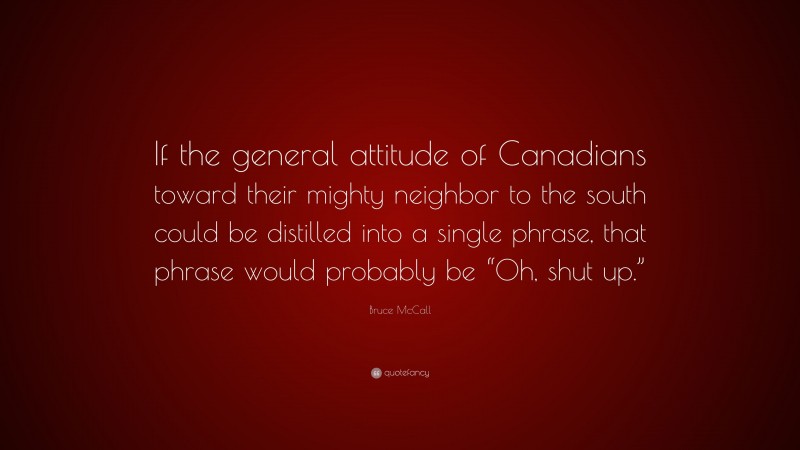 Bruce McCall Quote: “If the general attitude of Canadians toward their mighty neighbor to the south could be distilled into a single phrase, that phrase would probably be “Oh, shut up.””
