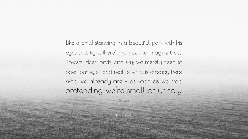 Bo Lozoff Quote: “Like a child standing in a beautiful park with his eyes shut tight, there’s no need to imagine trees, flowers, deer, birds, and sky; we merely need to open our eyes and realize what is already here, who we already are – as soon as we stop pretending we’re small or unholy.”