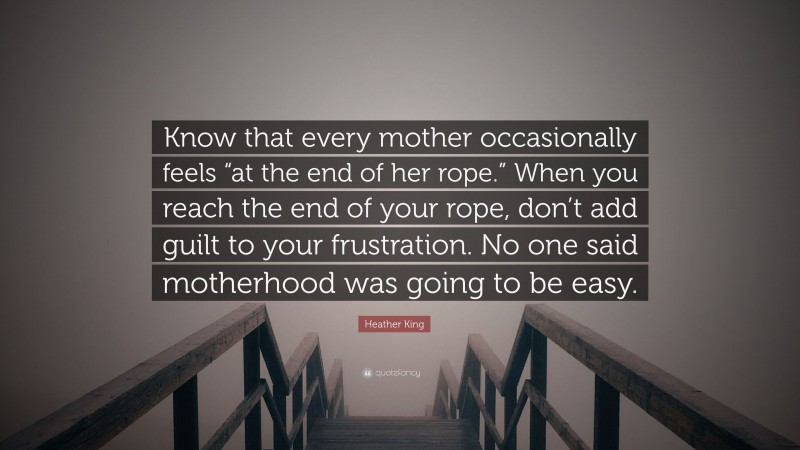 Heather King Quote: “Know that every mother occasionally feels “at the end of her rope.” When you reach the end of your rope, don’t add guilt to your frustration. No one said motherhood was going to be easy.”