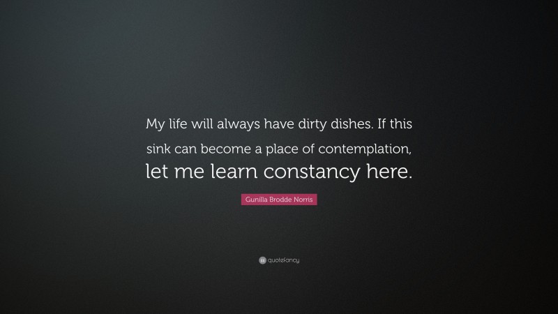 Gunilla Brodde Norris Quote: “My life will always have dirty dishes. If this sink can become a place of contemplation, let me learn constancy here.”
