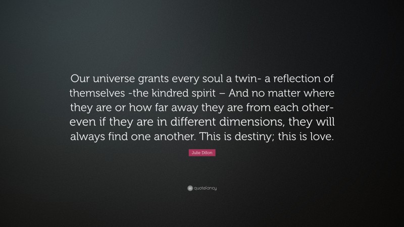Julie Dillon Quote: “Our universe grants every soul a twin- a reflection of themselves -the kindred spirit – And no matter where they are or how far away they are from each other- even if they are in different dimensions, they will always find one another. This is destiny; this is love.”
