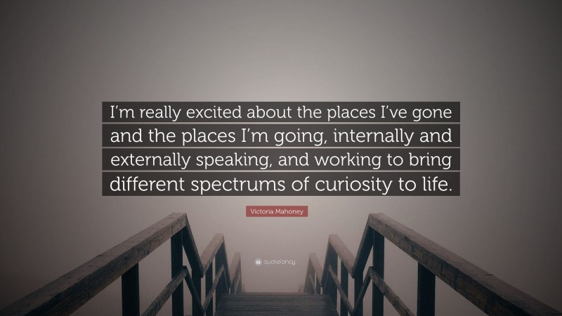 Victoria Mahoney Quote: “I’m really excited about the places I’ve gone and the places I’m going, internally and externally speaking, and working to bring different spectrums of curiosity to life.”
