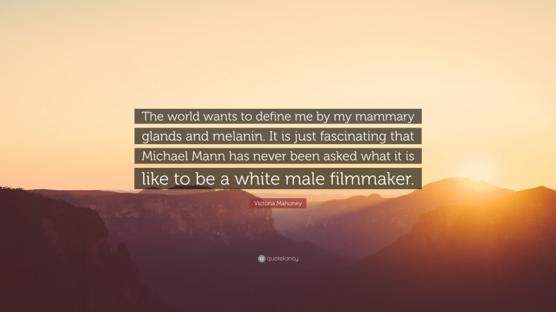 Victoria Mahoney Quote: “The world wants to define me by my mammary glands and melanin. It is just fascinating that Michael Mann has never been asked what it is like to be a white male filmmaker.”