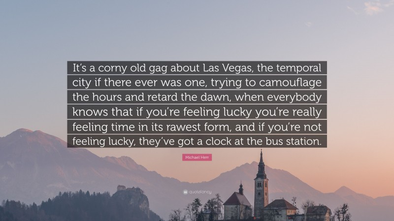 Michael Herr Quote: “It’s a corny old gag about Las Vegas, the temporal city if there ever was one, trying to camouflage the hours and retard the dawn, when everybody knows that if you’re feeling lucky you’re really feeling time in its rawest form, and if you’re not feeling lucky, they’ve got a clock at the bus station.”
