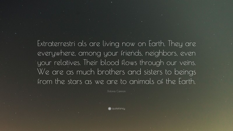 Dolores Cannon Quote: “Extraterrestri als are living now on Earth. They are everywhere, among your friends, neighbors, even your relatives. Their blood flows through our veins. We are as much brothers and sisters to beings from the stars as we are to animals of the Earth.”