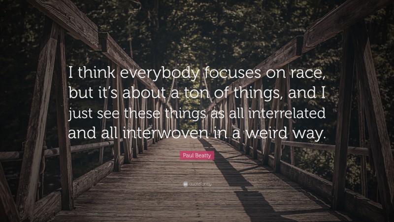 Paul Beatty Quote: “I think everybody focuses on race, but it’s about a ton of things, and I just see these things as all interrelated and all interwoven in a weird way.”