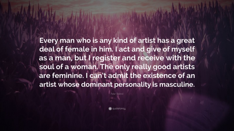Peter Biskind Quote: “Every man who is any kind of artist has a great deal of female in him. I act and give of myself as a man, but I register and receive with the soul of a woman. The only really good artists are feminine. I can’t admit the existence of an artist whose dominant personality is masculine.”