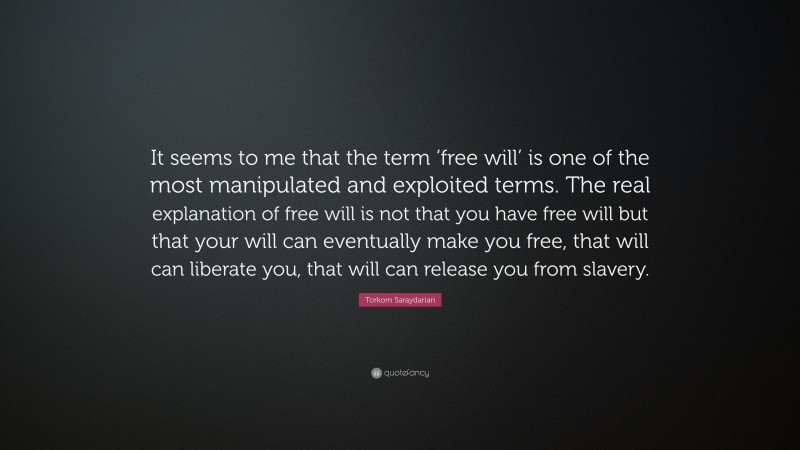 Torkom Saraydarian Quote: “It seems to me that the term ‘free will’ is one of the most manipulated and exploited terms. The real explanation of free will is not that you have free will but that your will can eventually make you free, that will can liberate you, that will can release you from slavery.”