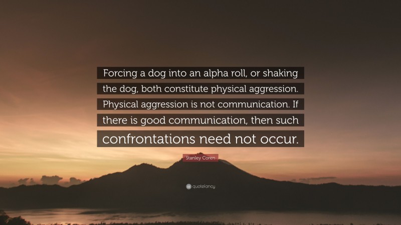Stanley Coren Quote: “Forcing a dog into an alpha roll, or shaking the dog, both constitute physical aggression. Physical aggression is not communication. If there is good communication, then such confrontations need not occur.”