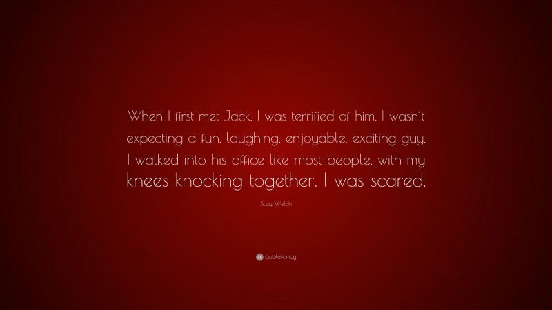 Suzy Welch Quote: “When I first met Jack, I was terrified of him. I wasn’t expecting a fun, laughing, enjoyable, exciting guy. I walked into his office like most people, with my knees knocking together. I was scared.”