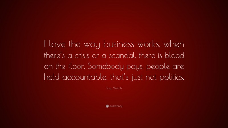 Suzy Welch Quote: “I love the way business works, when there’s a crisis or a scandal, there is blood on the floor. Somebody pays, people are held accountable, that’s just not politics.”