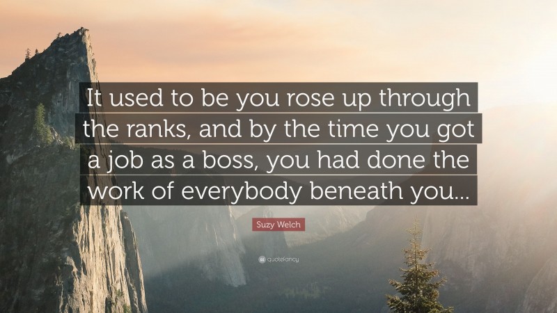 Suzy Welch Quote: “It used to be you rose up through the ranks, and by the time you got a job as a boss, you had done the work of everybody beneath you...”