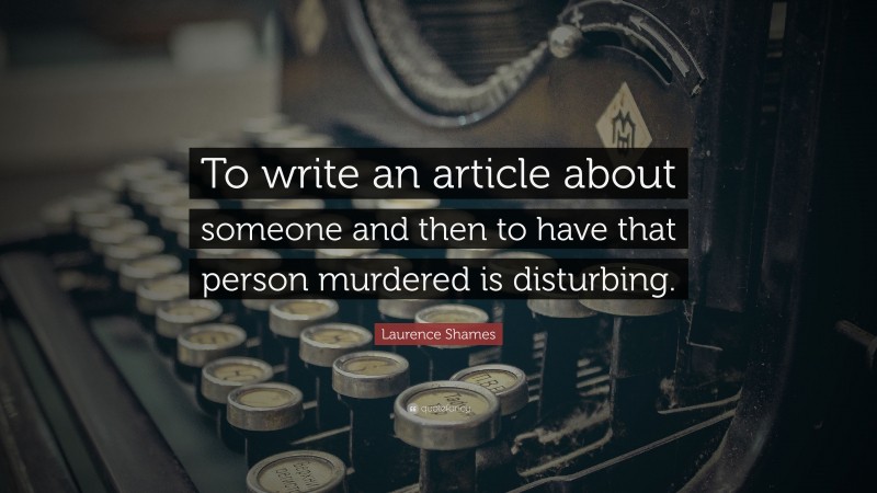 Laurence Shames Quote: “To write an article about someone and then to have that person murdered is disturbing.”