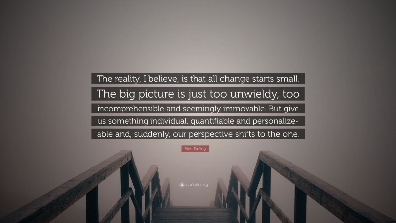 Mick Ebeling Quote: “The reality, I believe, is that all change starts small. The big picture is just too unwieldy, too incomprehensible and seemingly immovable. But give us something individual, quantifiable and personalize-able and, suddenly, our perspective shifts to the one.”