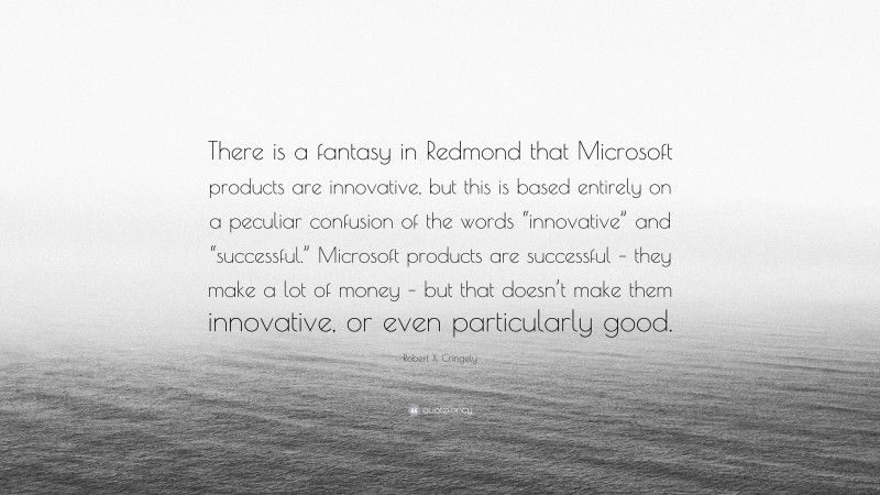 Robert X. Cringely Quote: “There is a fantasy in Redmond that Microsoft products are innovative, but this is based entirely on a peculiar confusion of the words “innovative” and “successful.” Microsoft products are successful – they make a lot of money – but that doesn’t make them innovative, or even particularly good.”