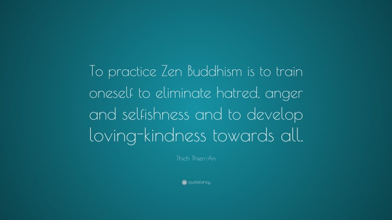 Thich Thien-An Quote: “To practice Zen Buddhism is to train oneself to eliminate hatred, anger and selfishness and to develop loving-kindness towards all.”