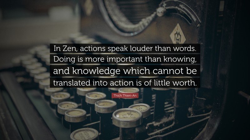 Thich Thien-An Quote: “In Zen, actions speak louder than words. Doing is more important than knowing, and knowledge which cannot be translated into action is of little worth.”