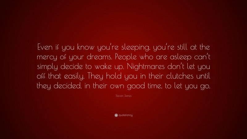 Steven James Quote: “Even if you know you’re sleeping, you’re still at the mercy of your dreams. People who are asleep can’t simply decide to wake up. Nightmares don’t let you off that easily. They hold you in their clutches until they decided, in their own good time, to let you go.”