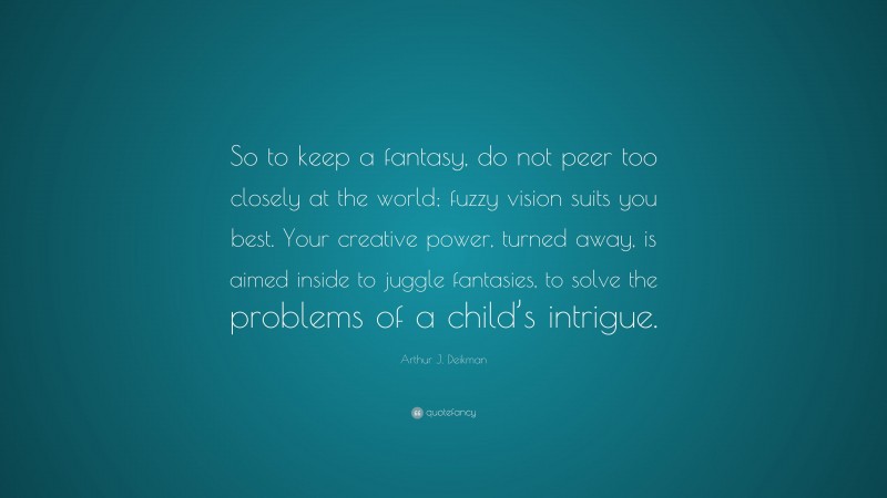 Arthur J. Deikman Quote: “So to keep a fantasy, do not peer too closely at the world; fuzzy vision suits you best. Your creative power, turned away, is aimed inside to juggle fantasies, to solve the problems of a child’s intrigue.”