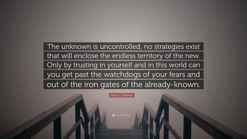 Arthur J. Deikman Quote: “The unknown is uncontrolled; no strategies exist that will enclose the endless territory of the new. Only by trusting in yourself and in this world can you get past the watchdogs of your fears and out of the iron gates of the already-known.”