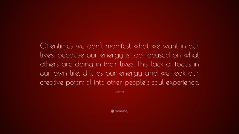 Sabrina Quote: “Oftentimes we don’t manifest what we want in our lives, because our energy is too focused on what others are doing in their lives. This lack of focus in our own life, dilutes our energy and we leak our creative potential into other people’s soul experience.”