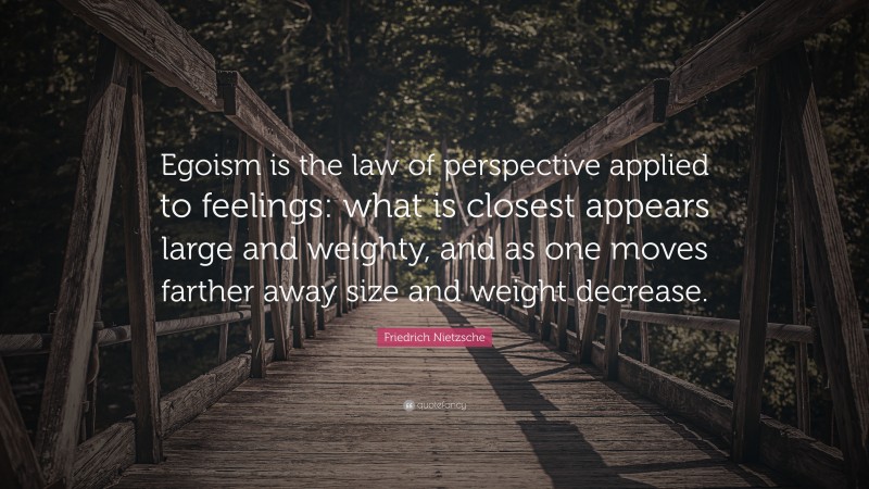 Friedrich Nietzsche Quote: “Egoism is the law of perspective applied to feelings: what is closest appears large and weighty, and as one moves farther away size and weight decrease.”