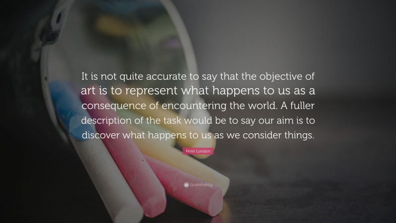 Peter London Quote: “It is not quite accurate to say that the objective of art is to represent what happens to us as a consequence of encountering the world. A fuller description of the task would be to say our aim is to discover what happens to us as we consider things.”