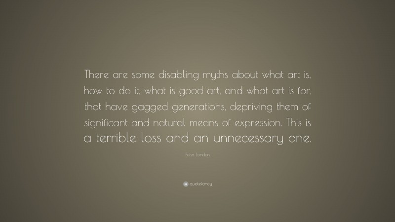 Peter London Quote: “There are some disabling myths about what art is, how to do it, what is good art, and what art is for, that have gagged generations, depriving them of significant and natural means of expression. This is a terrible loss and an unnecessary one.”