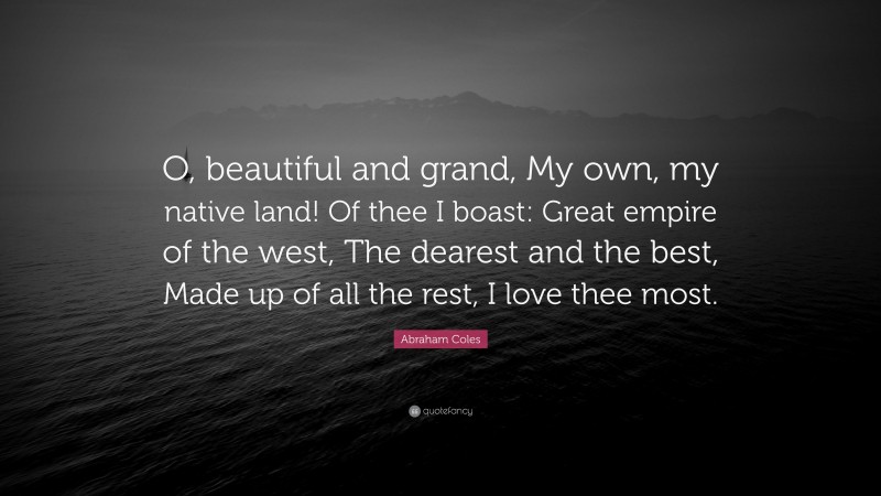Abraham Coles Quote: “O, beautiful and grand, My own, my native land! Of thee I boast: Great empire of the west, The dearest and the best, Made up of all the rest, I love thee most.”