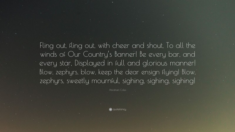 Abraham Coles Quote: “Fling out, fling out, with cheer and shout, To all the winds of Our Country’s Banner! Be every bar, and every star, Displayed in full and glorious manner! Blow, zephyrs, blow, keep the dear ensign flying! Blow, zephyrs, sweetly mournful, sighing, sighing, sighing!”