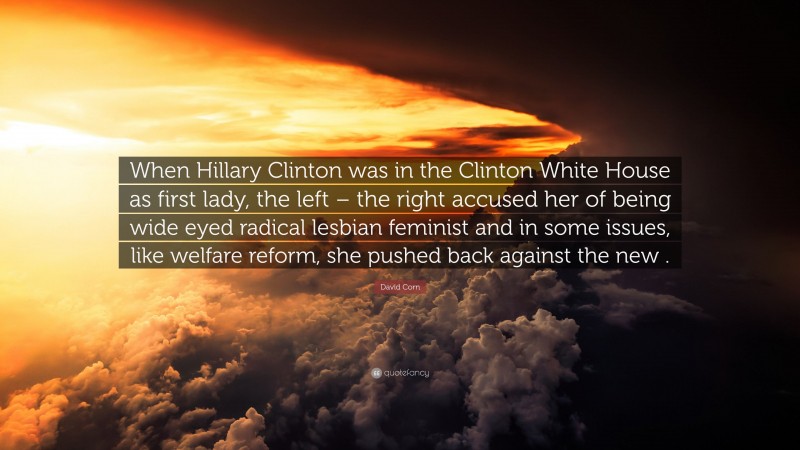 David Corn Quote: “When Hillary Clinton was in the Clinton White House as first lady, the left – the right accused her of being wide eyed radical lesbian feminist and in some issues, like welfare reform, she pushed back against the new .”