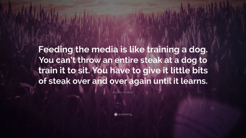 Andrew Breitbart Quote: “Feeding the media is like training a dog. You can’t throw an entire steak at a dog to train it to sit. You have to give it little bits of steak over and over again until it learns.”