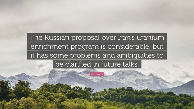Ali Larijani Quote: “The Russian proposal over Iran’s uranium enrichment program is considerable, but it has some problems and ambiguities to be clarified in future talks.”