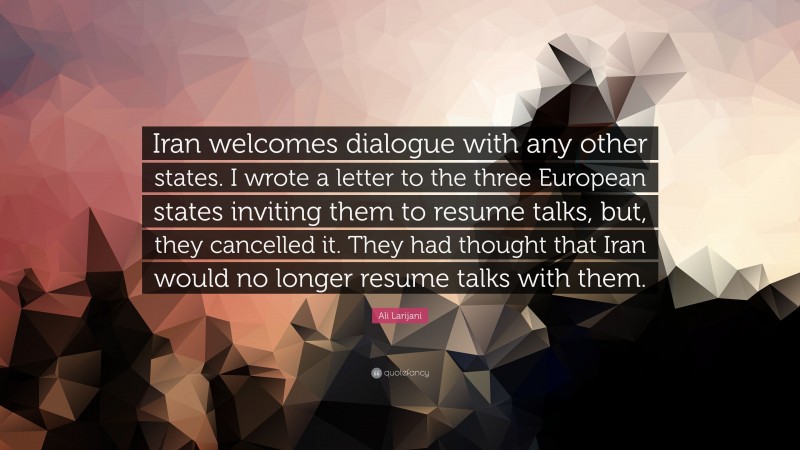 Ali Larijani Quote: “Iran welcomes dialogue with any other states. I wrote a letter to the three European states inviting them to resume talks, but, they cancelled it. They had thought that Iran would no longer resume talks with them.”