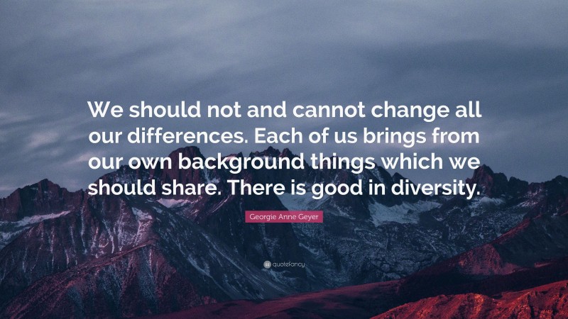 Georgie Anne Geyer Quote: “We should not and cannot change all our differences. Each of us brings from our own background things which we should share. There is good in diversity.”
