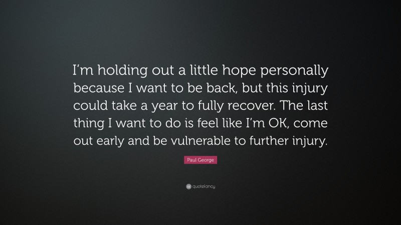 Paul George Quote: “I’m holding out a little hope personally because I want to be back, but this injury could take a year to fully recover. The last thing I want to do is feel like I’m OK, come out early and be vulnerable to further injury.”