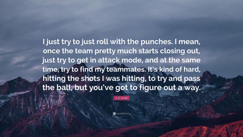 J. R. Smith Quote: “I just try to just roll with the punches. I mean, once the team pretty much starts closing out, just try to get in attack mode, and at the same time, try to find my teammates. It’s kind of hard, hitting the shots I was hitting, to try and pass the ball, but you’ve got to figure out a way.”